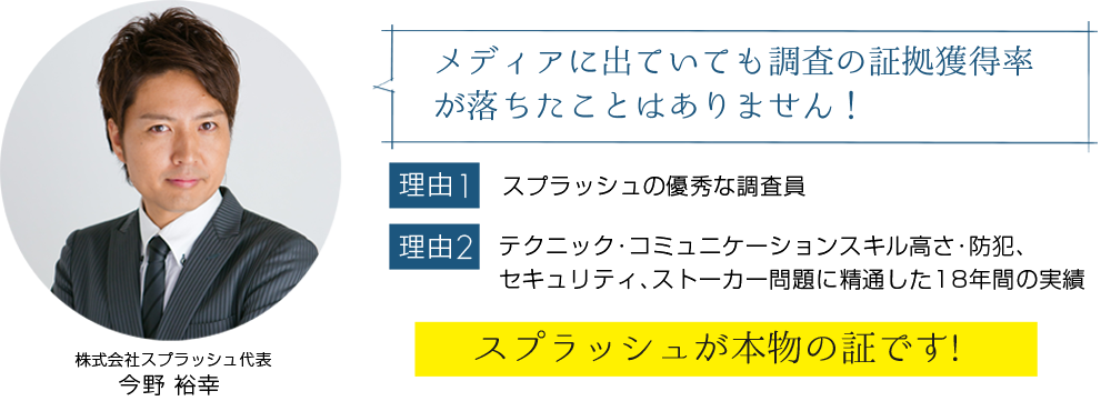 メディアに出ていても調査の証拠獲得率が落ちたことはありません！【理由1】スプラッシュの優秀な調査員【理由2】テクニック･コミュニケーションスキル高さ･防犯､ セキュリティ､ストーカー問題に精通した17年間の実績「スプラッシュが本物の証です!」