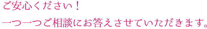 ご安心ください！一つ一つご相談にお答えさせていただきます。