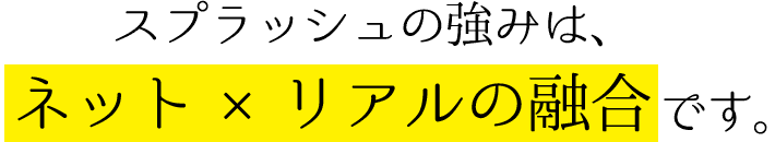スプラッシュの強みは、ネット×リアルの融合です。