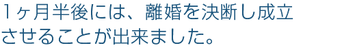 1ヶ月半後には、離婚を決断し成立
させることが出来ました。