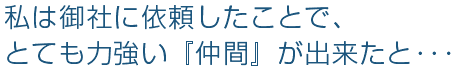 私は御社に依頼したことで、とても力強い『仲間』が出来たと･･･